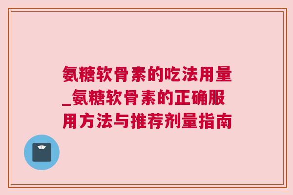氨糖软骨素的吃法用量_氨糖软骨素的正确服用方法与推荐剂量指南