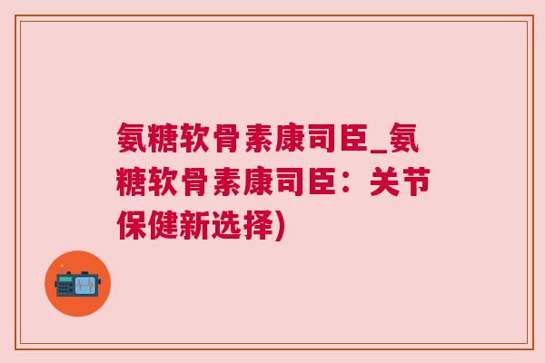氨糖软骨素康司臣_氨糖软骨素康司臣：关节保健新选择)