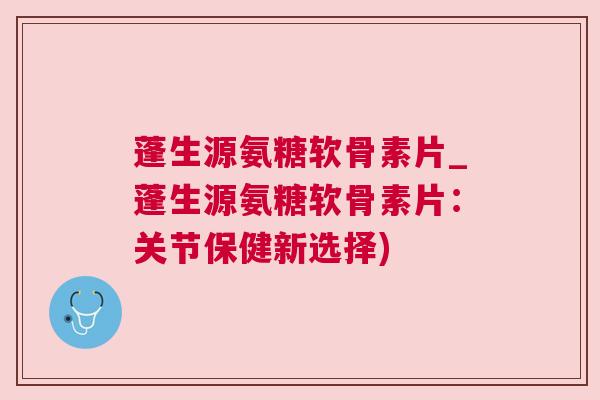 蓬生源氨糖软骨素片_蓬生源氨糖软骨素片：关节保健新选择)