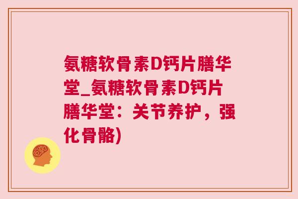 氨糖软骨素D钙片膳华堂_氨糖软骨素D钙片膳华堂：关节养护，强化骨骼)