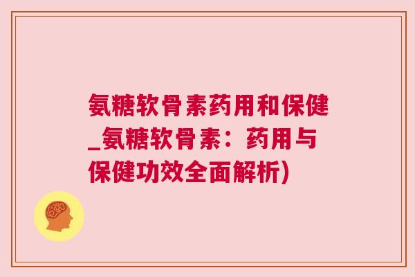 氨糖软骨素药用和保健_氨糖软骨素：药用与保健功效全面解析)