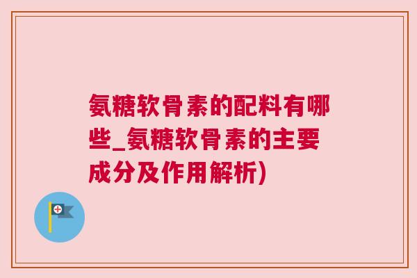 氨糖软骨素的配料有哪些_氨糖软骨素的主要成分及作用解析)