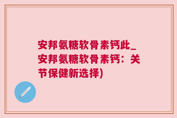 安邦氨糖软骨素钙此_安邦氨糖软骨素钙：关节保健新选择)