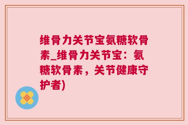维骨力关节宝氨糖软骨素_维骨力关节宝：氨糖软骨素，关节健康守护者)