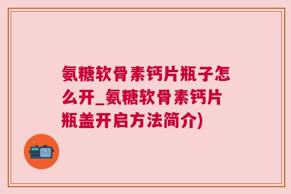 氨糖软骨素钙片瓶子怎么开_氨糖软骨素钙片瓶盖开启方法简介)