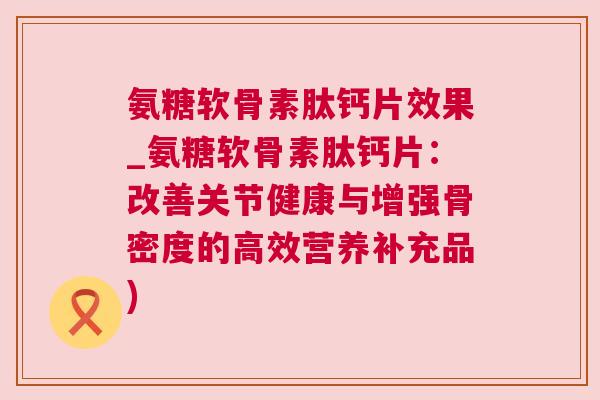 氨糖软骨素肽钙片效果_氨糖软骨素肽钙片：改善关节健康与增强骨密度的高效营养补充品)