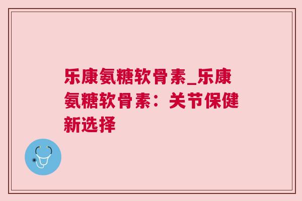 乐康氨糖软骨素_乐康氨糖软骨素：关节保健新选择
