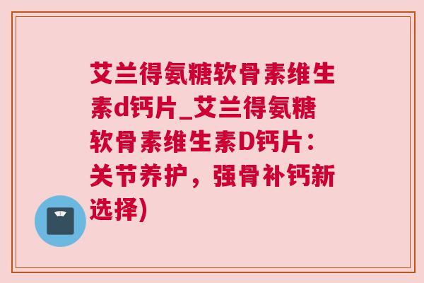 艾兰得氨糖软骨素维生素d钙片_艾兰得氨糖软骨素维生素D钙片：关节养护，强骨补钙新选择)
