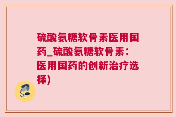 硫酸氨糖软骨素医用国药_硫酸氨糖软骨素：医用国药的创新治疗选择)