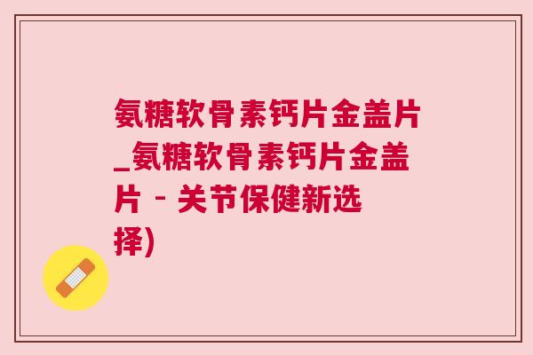 氨糖软骨素钙片金盖片_氨糖软骨素钙片金盖片 - 关节保健新选择) 氨糖软骨素钙片金盖片_氨糖软骨素钙片金盖片 - 关节保健新选择)