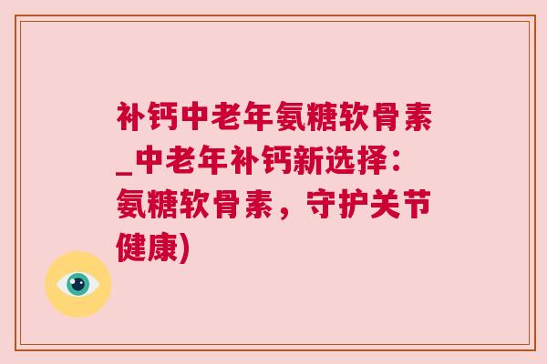 补钙中老年氨糖软骨素_中老年补钙新选择：氨糖软骨素，守护关节健康)