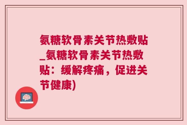 氨糖软骨素关节热敷贴_氨糖软骨素关节热敷贴：缓解疼痛，促进关节健康)