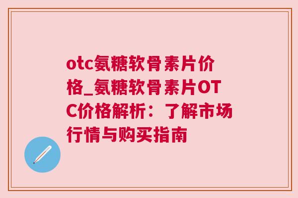otc氨糖软骨素片价格_氨糖软骨素片OTC价格解析：了解市场行情与购买指南