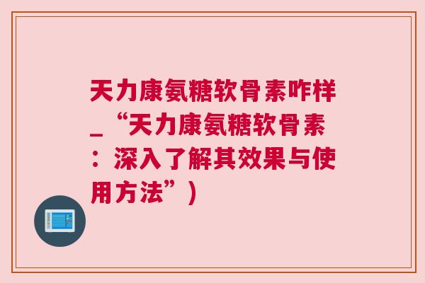 天力康氨糖软骨素咋样_“天力康氨糖软骨素：深入了解其效果与使用方法”)