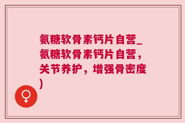 氨糖软骨素钙片自营_氨糖软骨素钙片自营，关节养护，增强骨密度)