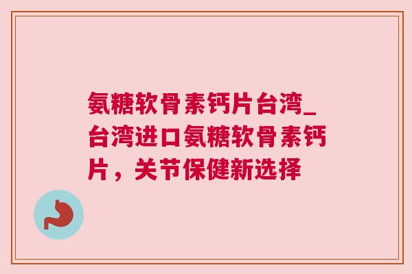 氨糖软骨素钙片台湾_台湾进口氨糖软骨素钙片，关节保健新选择