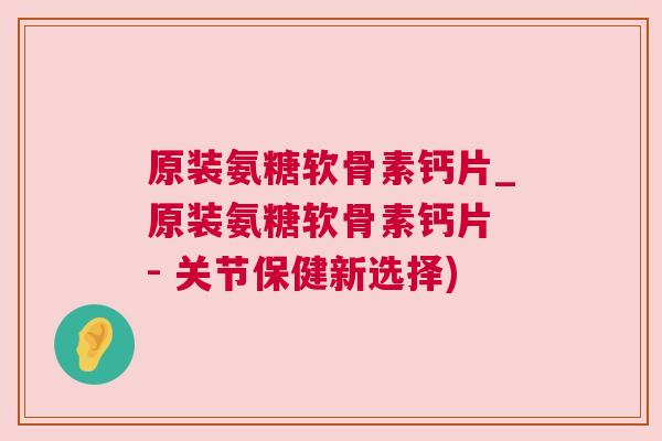 原装氨糖软骨素钙片_原装氨糖软骨素钙片 - 关节保健新选择)