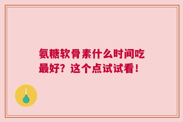 氨糖软骨素什么时间吃最好？这个点试试看！