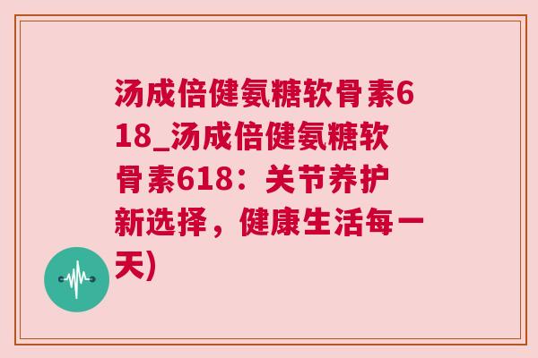 汤成倍健氨糖软骨素618_汤成倍健氨糖软骨素618：关节养护新选择，健康生活每一天)