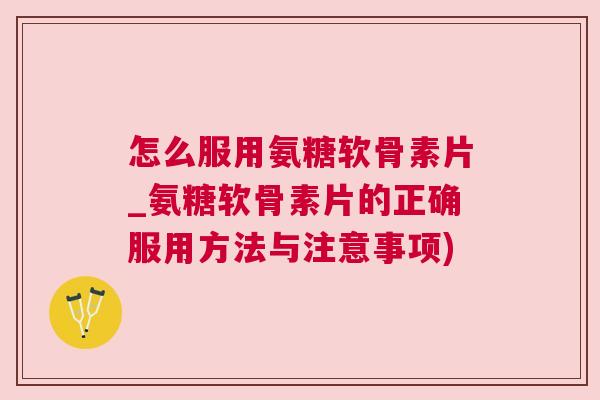 怎么服用氨糖软骨素片_氨糖软骨素片的正确服用方法与注意事项)