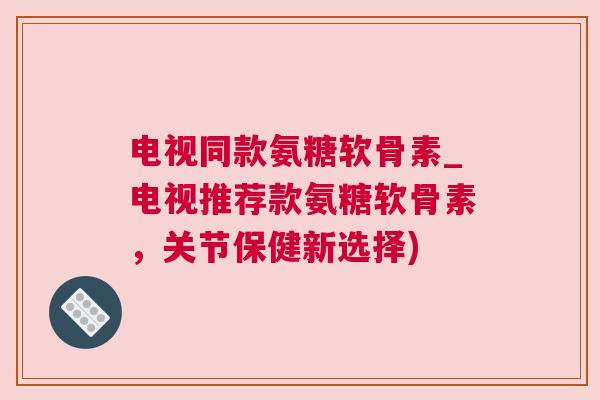 电视同款氨糖软骨素_电视推荐款氨糖软骨素,关节保健新选择) 电视同款氨糖软骨素_电视推荐款氨糖软骨素,关节保健新选择)