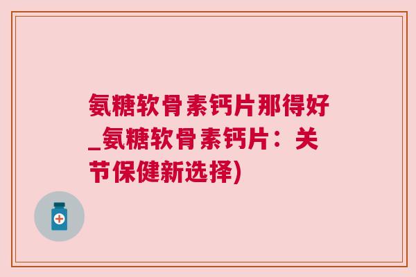 氨糖软骨素钙片那得好_氨糖软骨素钙片：关节保健新选择)