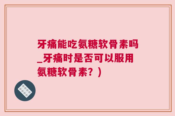 牙痛能吃氨糖软骨素吗_牙痛时是否可以服用氨糖软骨素？)