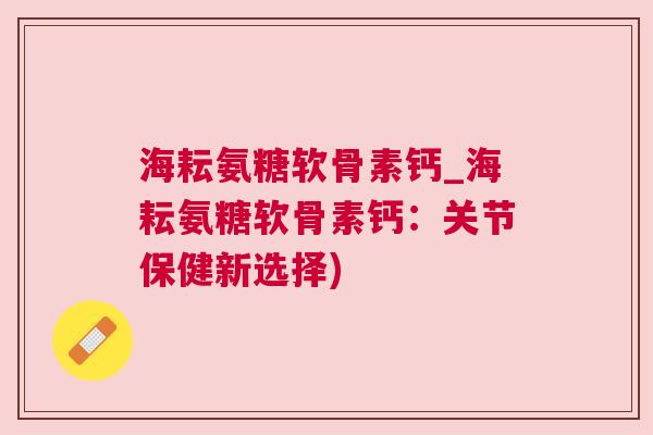 海耘氨糖软骨素钙_海耘氨糖软骨素钙：关节保健新选择)