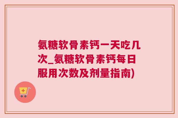 氨糖软骨素钙一天吃几次_氨糖软骨素钙每日服用次数及剂量指南)