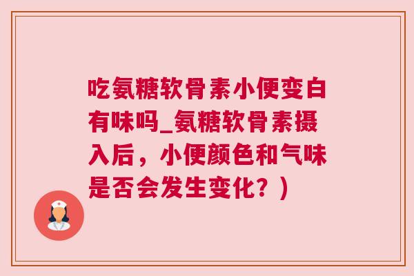 吃氨糖软骨素小便变白有味吗_氨糖软骨素摄入后，小便颜色和气味是否会发生变化？)