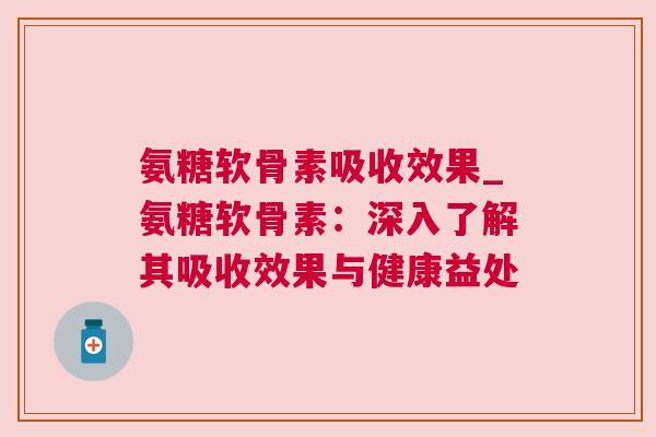 氨糖软骨素吸收效果_氨糖软骨素：深入了解其吸收效果与健康益处