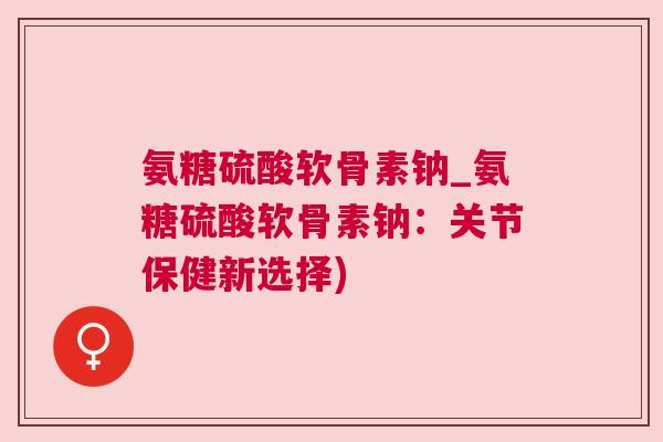 氨糖硫酸软骨素钠_氨糖硫酸软骨素钠：关节保健新选择)