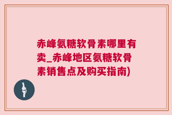 赤峰氨糖软骨素哪里有卖_赤峰地区氨糖软骨素销售点及购买指南)