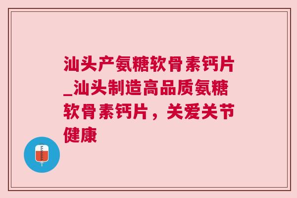 汕头产氨糖软骨素钙片_汕头制造高品质氨糖软骨素钙片，关爱关节健康