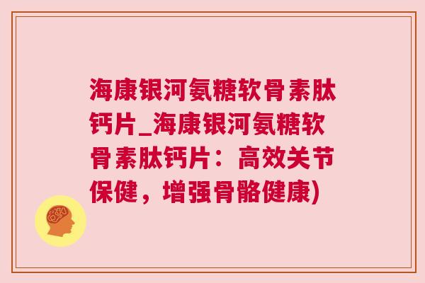 海康银河氨糖软骨素肽钙片_海康银河氨糖软骨素肽钙片：高效关节保健，增强骨骼健康)
