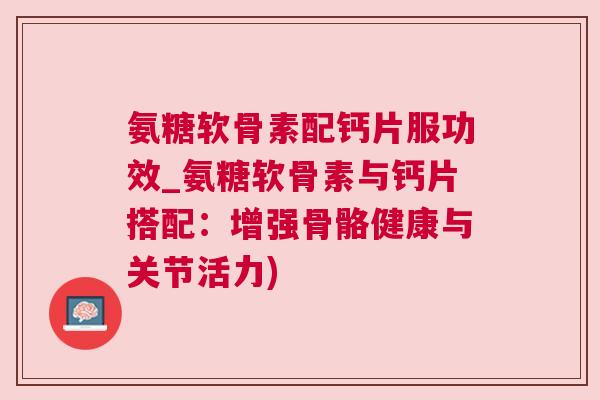 氨糖软骨素配钙片服功效_氨糖软骨素与钙片搭配：增强骨骼健康与关节活力)