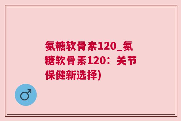 氨糖软骨素120_氨糖软骨素120：关节保健新选择)