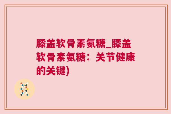 膝盖软骨素氨糖_膝盖软骨素氨糖：关节健康的关键)