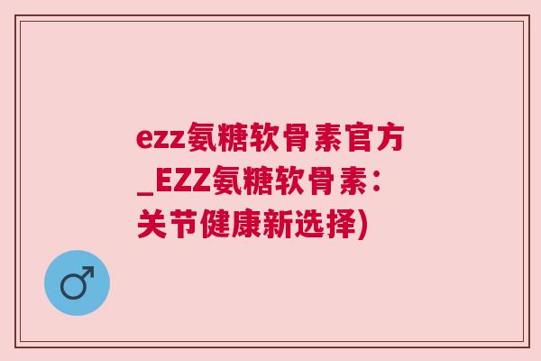 ezz氨糖软骨素官方_EZZ氨糖软骨素：关节健康新选择)