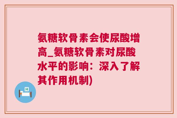 氨糖软骨素会使尿酸增高_氨糖软骨素对尿酸水平的影响：深入了解其作用机制)