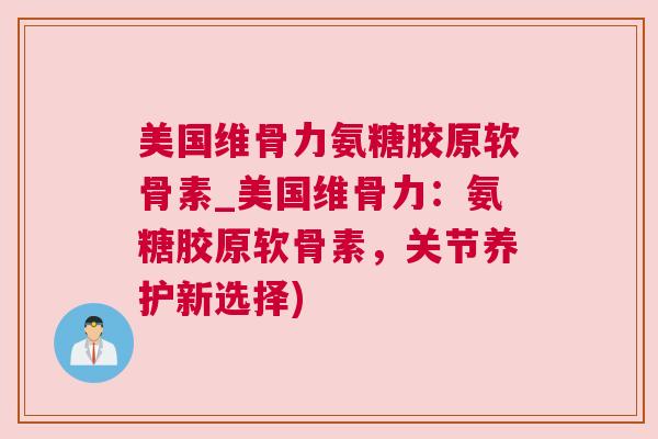 美国维骨力氨糖胶原软骨素_美国维骨力：氨糖胶原软骨素，关节养护新选择)