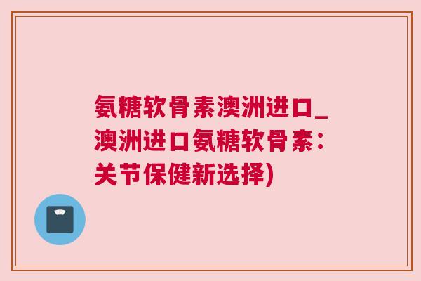 氨糖软骨素澳洲进口_澳洲进口氨糖软骨素：关节保健新选择)