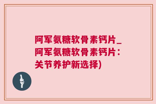 阿军氨糖软骨素钙片_阿军氨糖软骨素钙片：关节养护新选择)