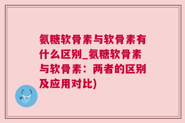 氨糖软骨素与软骨素有什么区别_氨糖软骨素与软骨素：两者的区别及应用对比)