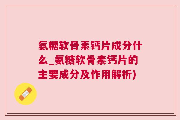 氨糖软骨素钙片成分什么_氨糖软骨素钙片的主要成分及作用解析)