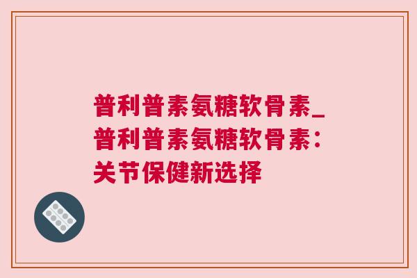 普利普素氨糖软骨素_普利普素氨糖软骨素：关节保健新选择