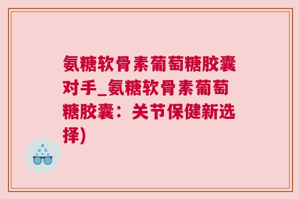 氨糖软骨素葡萄糖胶囊对手_氨糖软骨素葡萄糖胶囊：关节保健新选择)