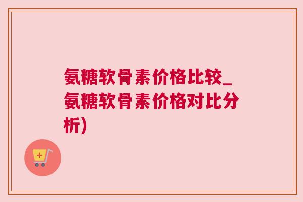 氨糖软骨素价格比较_氨糖软骨素价格对比分析)