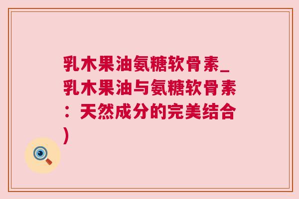 乳木果油氨糖软骨素_乳木果油与氨糖软骨素：天然成分的完美结合)
