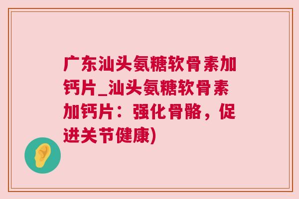 广东汕头氨糖软骨素加钙片_汕头氨糖软骨素加钙片：强化骨骼，促进关节健康)